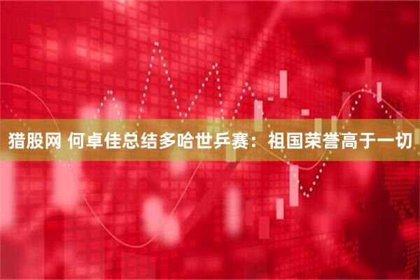 猎股网 何卓佳总结多哈世乒赛：祖国荣誉高于一切