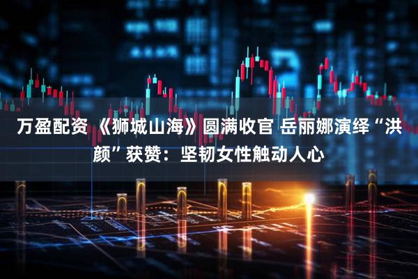 万盈配资 《狮城山海》圆满收官 岳丽娜演绎“洪颜”获赞：坚韧女性触动人心