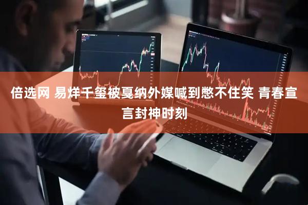 倍选网 易烊千玺被戛纳外媒喊到憋不住笑 青春宣言封神时刻