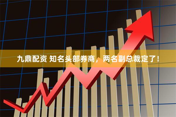 九鼎配资 知名头部券商，两名副总裁定了！