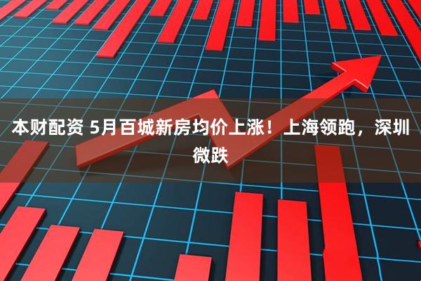 本财配资 5月百城新房均价上涨！上海领跑，深圳微跌