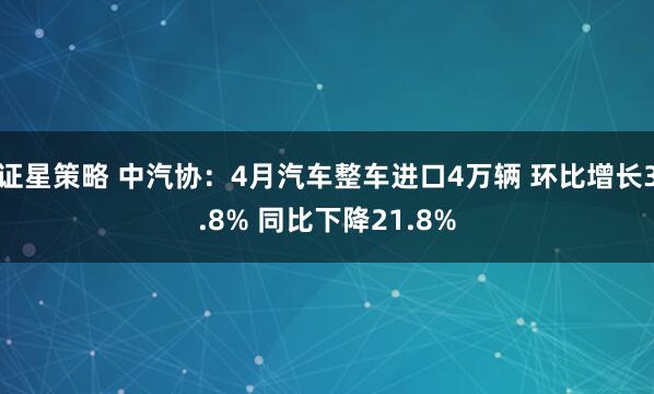 证星策略 中汽协：4月汽车整车进口4万辆 环比增长3.8% 同比下降21.8%