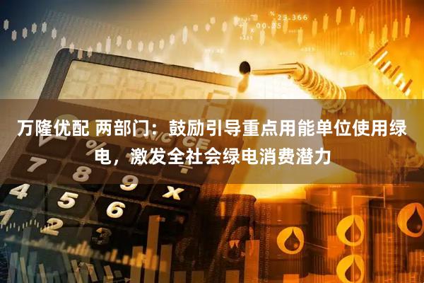 万隆优配 两部门：鼓励引导重点用能单位使用绿电，激发全社会绿电消费潜力