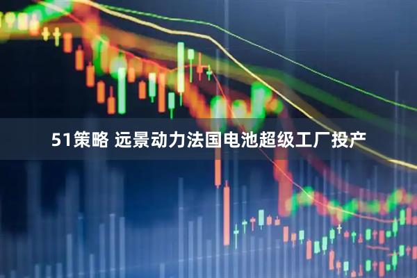 51策略 远景动力法国电池超级工厂投产