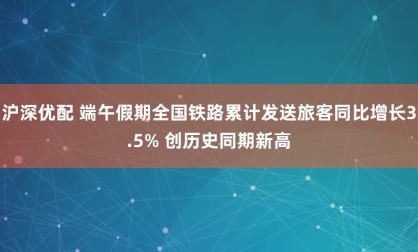 沪深优配 端午假期全国铁路累计发送旅客同比增长3.5% 创历史同期新高