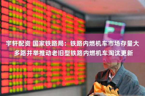 宇轩配资 国家铁路局：铁路内燃机车市场存量大 多路并举推动老旧型铁路内燃机车淘汰更新