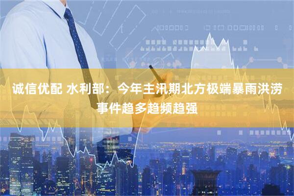 诚信优配 水利部：今年主汛期北方极端暴雨洪涝事件趋多趋频趋强