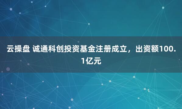 云操盘 诚通科创投资基金注册成立，出资额100.1亿元