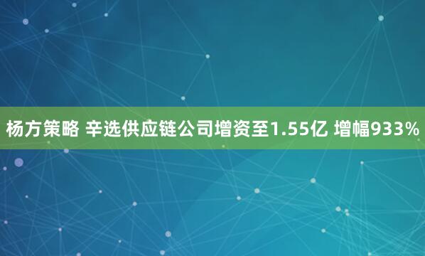 杨方策略 辛选供应链公司增资至1.55亿 增幅933%
