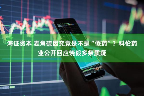 海证资本 麦角硫因究竟是不是“假药”？科伦药业公开回应饶毅多条质疑