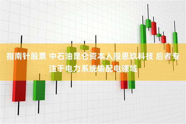 指南针股票 中石油昆仑资本入股恩玖科技 后者专注于电力系统输配电领域