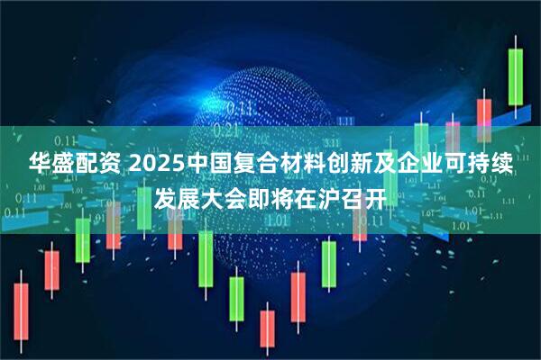 华盛配资 2025中国复合材料创新及企业可持续发展大会即将在沪召开