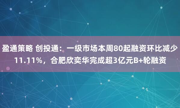 盈通策略 创投通：一级市场本周80起融资环比减少11.11%，合肥欣奕华完成超3亿元B+轮融资