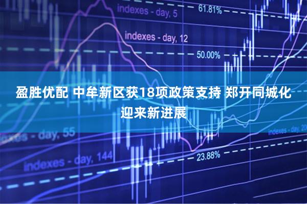 盈胜优配 中牟新区获18项政策支持 郑开同城化迎来新进展