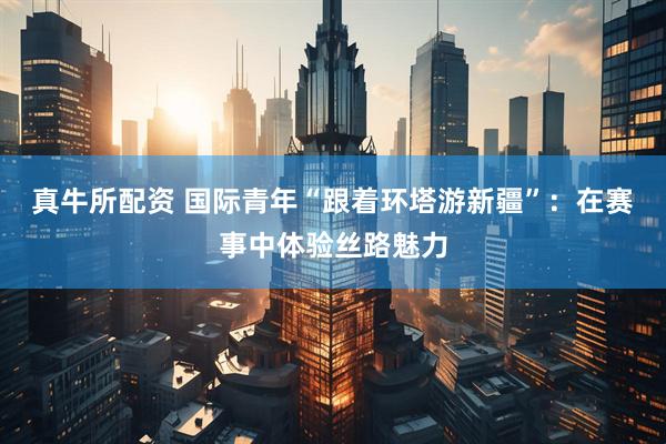 真牛所配资 国际青年“跟着环塔游新疆”：在赛事中体验丝路魅力