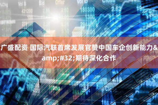 广盛配资 国际汽联首席发展官赞中国车企创新能力&#32;期待深化合作