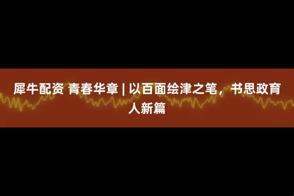 犀牛配资 青春华章 | 以百面绘津之笔，书思政育人新篇