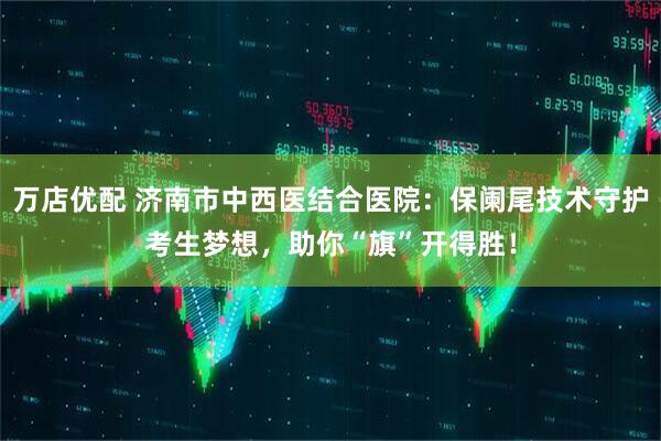 万店优配 济南市中西医结合医院：保阑尾技术守护考生梦想，助你“旗”开得胜！