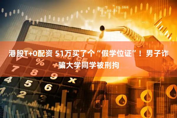 港股T+0配资 51万买了个“假学位证”！男子诈骗大学同学被刑拘