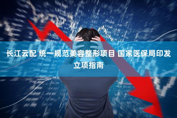 长江云配 统一规范美容整形项目 国家医保局印发立项指南