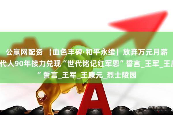 公赢网配资 【血色丰碑·和平永续】放弃万元月薪回乡守墓！四代人90年接力兑现“世代铭记红军恩”誓言_王军_王康元_烈士陵园