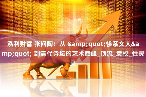 泓利财富 张问陶：从 &quot;惨系文人&quot; 到清代诗坛的艺术巅峰_顶流_袁枚_性灵