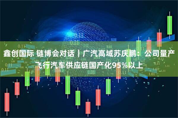 鑫创国际 链博会对话｜广汽高域苏庆鹏：公司量产飞行汽车供应链国产化95%以上