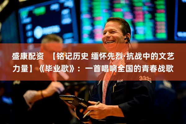 盛康配资  【铭记历史 缅怀先烈·抗战中的文艺力量】《毕业歌》：一首唱响全国的青春战歌