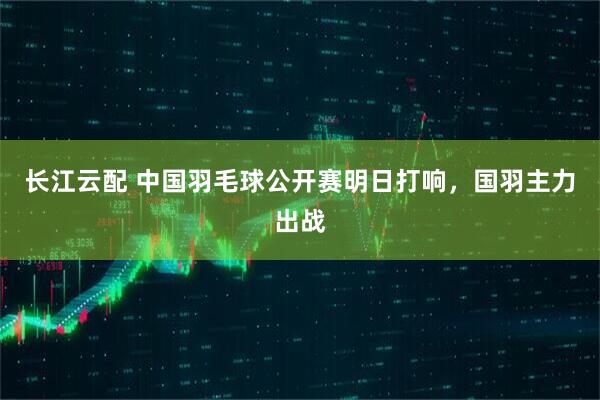 长江云配 中国羽毛球公开赛明日打响，国羽主力出战