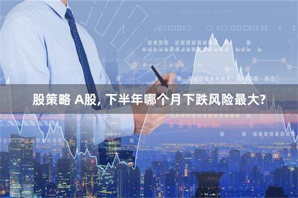 股策略 A股, 下半年哪个月下跌风险最大?