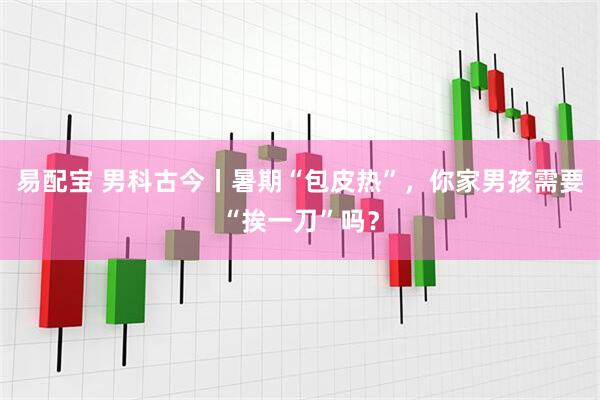 易配宝 男科古今丨暑期“包皮热”，你家男孩需要“挨一刀”吗？