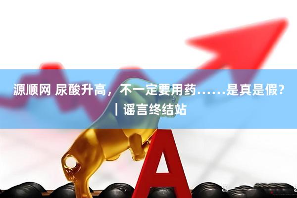 源顺网 尿酸升高，不一定要用药……是真是假？｜谣言终结站