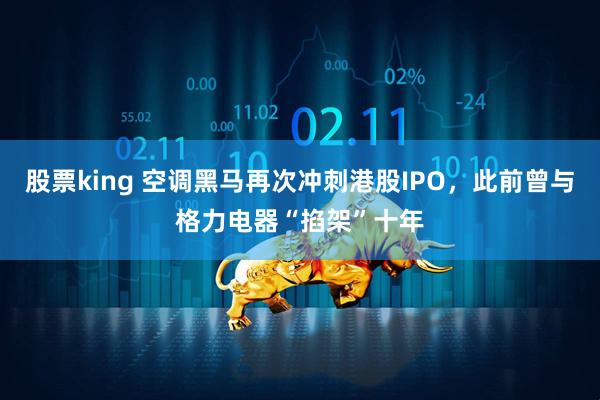 股票king 空调黑马再次冲刺港股IPO，此前曾与格力电器“掐架”十年