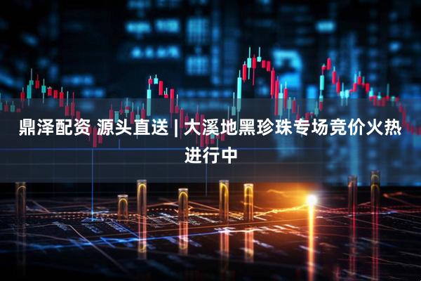 鼎泽配资 源头直送 | 大溪地黑珍珠专场竞价火热进行中