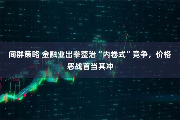 间群策略 金融业出拳整治“内卷式”竞争，价格恶战首当其冲