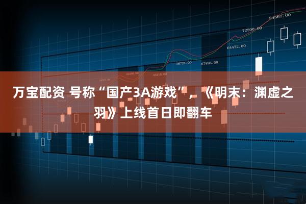 万宝配资 号称“国产3A游戏”，《明末：渊虚之羽》上线首日即翻车