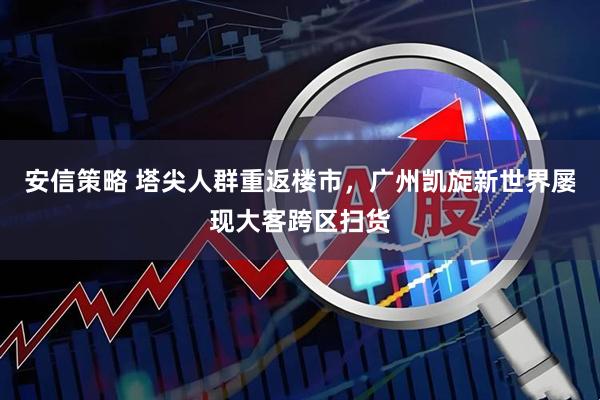 安信策略 塔尖人群重返楼市，广州凯旋新世界屡现大客跨区扫货