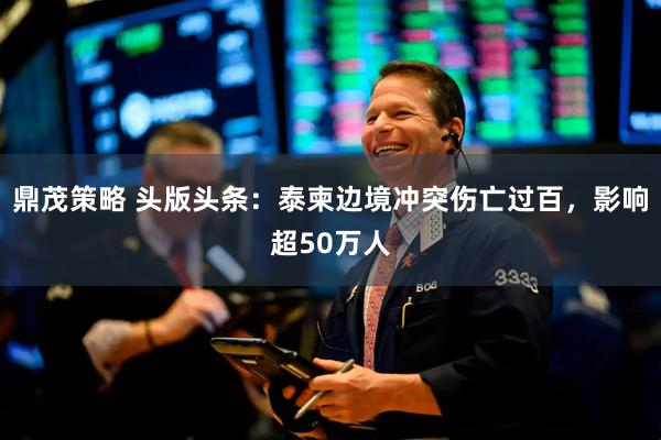鼎茂策略 头版头条：泰柬边境冲突伤亡过百，影响超50万人