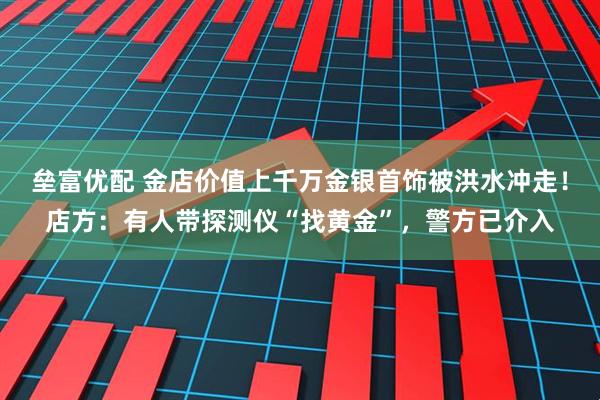垒富优配 金店价值上千万金银首饰被洪水冲走！店方：有人带探测仪“找黄金”，警方已介入