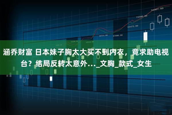 涵乔财富 日本妹子胸太大买不到内衣，竟求助电视台？结局反转太意外…_文胸_款式_女生