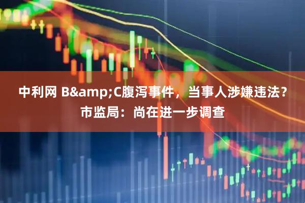 中利网 B&C腹泻事件，当事人涉嫌违法？市监局：尚在进一步调查