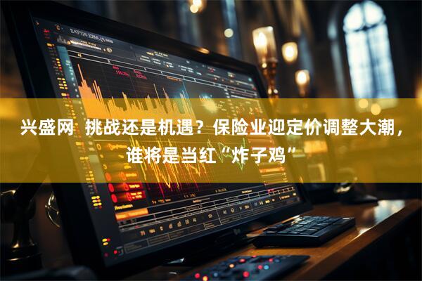 兴盛网  挑战还是机遇？保险业迎定价调整大潮，谁将是当红“炸子鸡”