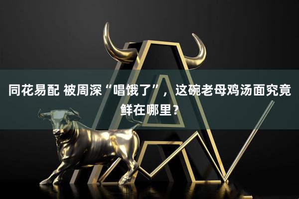 同花易配 被周深“唱饿了”，这碗老母鸡汤面究竟鲜在哪里？