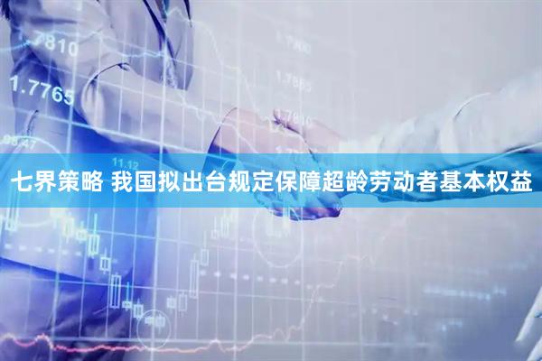 七界策略 我国拟出台规定保障超龄劳动者基本权益