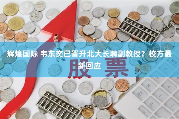 辉煌国际 韦东奕已晋升北大长聘副教授？校方最新回应