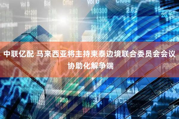 中联亿配 马来西亚将主持柬泰边境联合委员会会议 协助化解争端