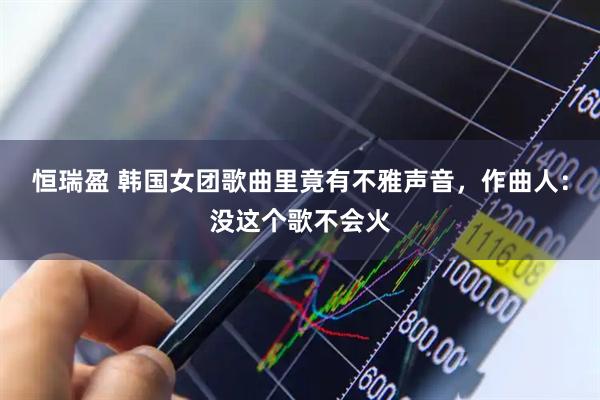 恒瑞盈 韩国女团歌曲里竟有不雅声音，作曲人：没这个歌不会火
