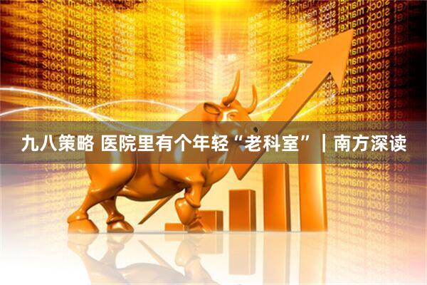 九八策略 医院里有个年轻“老科室”｜南方深读