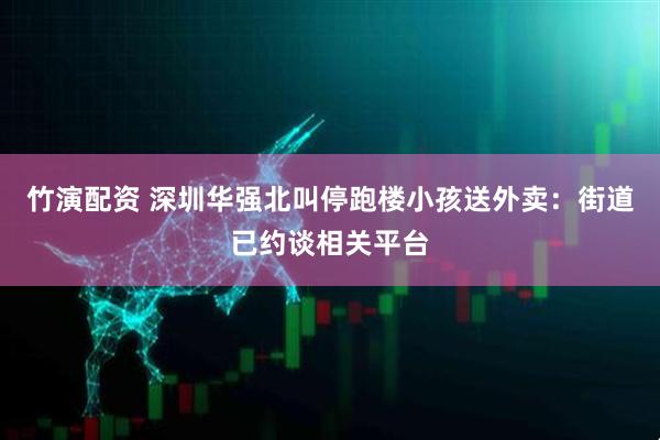 竹演配资 深圳华强北叫停跑楼小孩送外卖：街道已约谈相关平台
