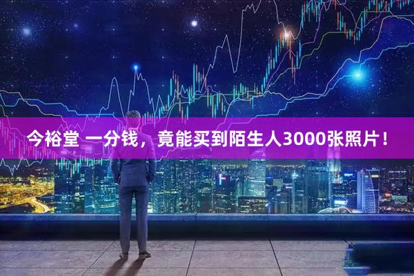 今裕堂 一分钱，竟能买到陌生人3000张照片！